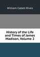 History of the Life and Times of James Madison, Volume 2, William Cabell Rives 