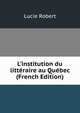 L'institution du litt?raire au Qu?bec (French Edition), Lucie Robert 