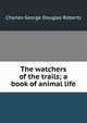 The watchers of the trails; a book of animal life, Charles G. Roberts 