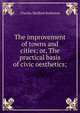 The improvement of towns and cities; or, The practical basis of civic oesthetics;, Robinson, Charles Mulford, 1869-1917 