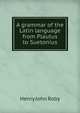 A grammar of the Latin language from Plautus to Suetonius, Henry John Roby 