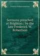 Sermons preached at Brighton / by the late Frederick W. Robertson, Robertson, Frederick William 
