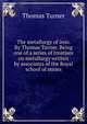 The metallurgy of iron. By Thomas Turner. Being one of a series of treatises on metallurgy written by associates of the Royal school of mines, Thomas Turner 