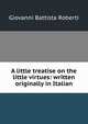A little treatise on the little virtues: written originally in Italian, Giovanni Battista Roberti 