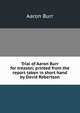 Trial of Aaron Burr for treason; printed from the report taken in short hand by David Robertson, Aaron Burr 