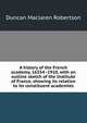 A history of the French academy, 16354 -1910, with an outline sketch of the Institute of France, showing its relation to its constituent academies, Duncan Maclaren Robertson 