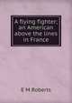 A flying fighter; an American above the lines in France, E M Roberts 