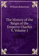 The History of the Reign of the Emperor Charles V, Volume 1, Robertson, William 