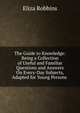 The Guide to Knowledge: Being a Collection of Useful and Familiar Questions and Answers On Every-Day Subjects, Adapted for Young Persons ., Eliza Robbins 