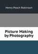Picture Making by Photography, Henry Peach Robinson 