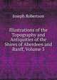 Illustrations of the Topography and Antiquities of the Shires of Aberdeen and Banff, Volume 3, Joseph Robertson 