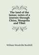 The land of the lamas; notes of a journey through China, Mongolia and Tibet, William Woodville Rockhill 