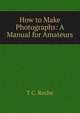 How to Make Photographs: A Manual for Amateurs, T C. Roche 