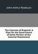The Colonies of England: A Plan for the Government of Some Portion of Our Colonial Possessions, John Arthur Roebuck 