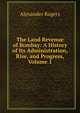 The Land Revenue of Bombay: A History of Its Administration, Rise, and Progress, Volume 1, Alexander Rogers 
