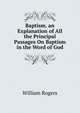 Baptism. an Explanation of All the Principal Passages On Baptism in the Word of God., William Rogers 