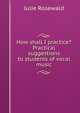 How shall I practice? Practical suggestions to students of vocal music, Julie Rosewald 