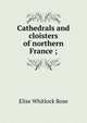 Cathedrals and cloisters of northern France ;, Elise Whitlock Rose 
