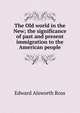 The Old world in the New; the significance of past and present immigration to the American people, Ross, Edward Alsworth, 1866-1951 