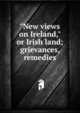 "New views on Ireland," or Irish land; grievances, remedies, 