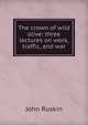 The crown of wild olive: three lectures on work, traffic, and war, Рескин 