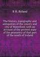 The history, topography and antiquities of the county and city of Waterford; with an account of the present state of the peasantry of that part of the south of Ireland, R H. Ryland 