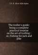 The troller's guide: being a complete practical treatise on the art of trolling : or, Fishing for jack and pike, T F. fl. 1814-1826 Salter 