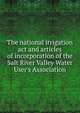 The national irrigation act and articles of incorporation of the Salt River Valley Water User's Association, 