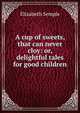A cup of sweets, that can never cloy: or, delightful tales for good children, Elizabeth Semple 