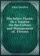 The Select Florist: Or a Treatise On the Culture and Management of . Flowers, John Sanders 