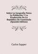 Sobre La Geografia Fisica La Poblacion Y La Produccion De La Republica De Guatemala (Spanish Edition), Carlos Sapper 