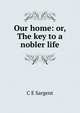 Our home: or, The key to a nobler life, C E Sargent 