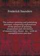 The author's printing and publishing assistant: comprising explanations of the process of printing, preparation and calculation of manuscripts, choice . &c. : with an exemplification and desc, Frederick Saunders 
