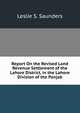 Report On the Revised Land Revenue Settlement of the Lahore District, in the Lahore Division of the Panjab, Leslie S. Saunders 