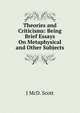 Theories and Criticisms: Being Brief Essays On Metaphysical and Other Subjects, J McD. Scott 