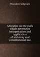 A treatise on the rules which govern the interpretation and application of statutory and constitutional law, Theodore Sedgwick 