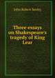 Three essays on Shakespeare's tragedy of King Lear, John Robert Seeley 