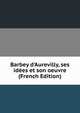 Barbey d'Aurevilly, ses id?es et son oeuvre (French Edition), 