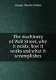 The machinery of Wall Street, why it exists, how it works and what it accomplishes, George Charles Selden 