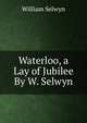 Waterloo, a Lay of Jubilee By W. Selwyn., William Selwyn 