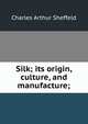 Silk; its origin, culture, and manufacture;, Charles Arthur Sheffeld 