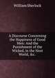 A Discourse Concerning the Happiness of Good Men: And the Punishment of the Wicked, in the Next World, &c. ., William Sherlock 