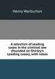 A selection of leading cases in the criminal law (founded on Shirley's Leading cases), with notes, Henry Warburton 