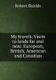 My travels. Visits to lands far and near. European, British, American and Canadian, Robert Shields 