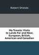 My Travels: Visits to Lands Far and Near, European, British, American and Canadian, Robert Shields 
