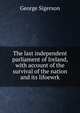 The last independent parliament of Ireland, with account of the survival of the nation and its lifoewrk, George Sigerson 