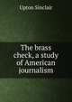 The brass check, a study of American journalism, Sinclair, Upton, 1878-1968 