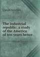 The industrial republic; a study of the America of ten years hence, Sinclair, Upton, 1878-1968 