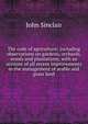The code of agriculture; including observations on gardens, orchards, woods and plantations; with an account of all recent improvements in the management of arable and grass land, John Sinclair 