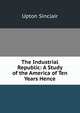 The Industrial Republic: A Study of the America of Ten Years Hence, Sinclair, Upton, 1878-1968 